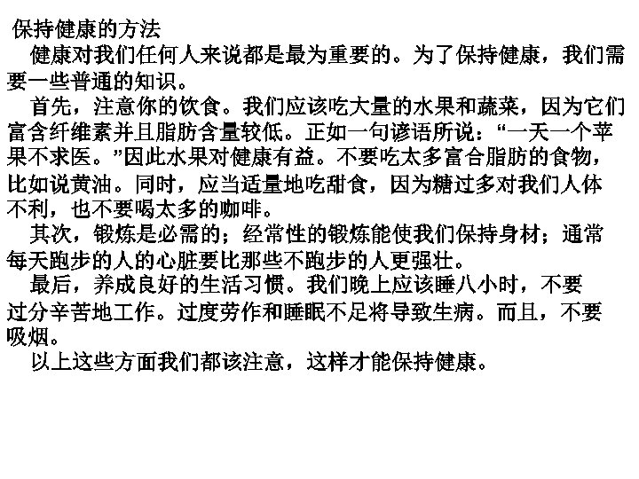  保持健康的方法 健康对我们任何人来说都是最为重要的。为了保持健康，我们需 要一些普通的知识。 首先，注意你的饮食。我们应该吃大量的水果和蔬菜，因为它们 富含纤维素并且脂肪含量较低。正如一句谚语所说：“一天一个苹 果不求医。”因此水果对健康有益。不要吃太多富合脂肪的食物， 比如说黄油。同时，应当适量地吃甜食，因为糖过多对我们人体 不利，也不要喝太多的咖啡。 其次，锻炼是必需的；经常性的锻炼能使我们保持身材；通常 每天跑步的人的心脏要比那些不跑步的人更强壮。 最后，养成良好的生活习惯。我们晚上应该睡八小时，不要 过分辛苦地 作。过度劳作和睡眠不足将导致生病。而且，不要