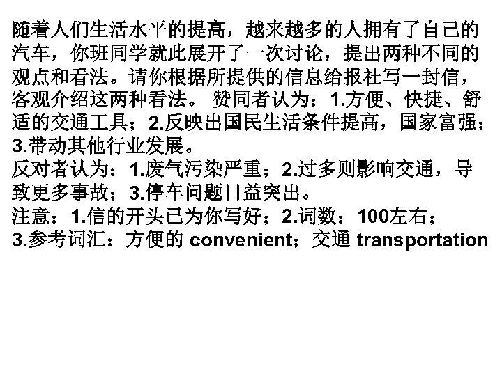 随着人们生活水平的提高，越来越多的人拥有了自己的 汽车，你班同学就此展开了一次讨论，提出两种不同的 观点和看法。请你根据所提供的信息给报社写一封信， 客观介绍这两种看法。 赞同者认为： 1. 方便、快捷、舒 适的交通 具； 2. 反映出国民生活条件提高，国家富强； 3. 带动其他行业发展。 反对者认为：