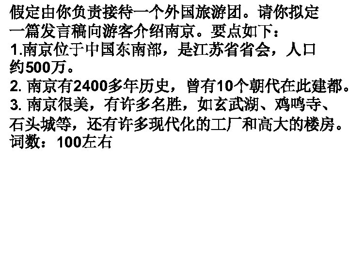 假定由你负责接待一个外国旅游团。请你拟定 一篇发言稿向游客介绍南京。要点如下： 1. 南京位于中国东南部，是江苏省省会，人口 约 500万。 2. 南京有2400多年历史，曾有10个朝代在此建都。 3. 南京很美，有许多名胜，如玄武湖、鸡鸣寺、 石头城等，还有许多现代化的 厂和高大的楼房。 词数： 100左右