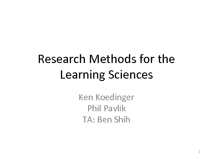 Research Methods for the Learning Sciences Ken Koedinger Phil Pavlik TA: Ben Shih 1