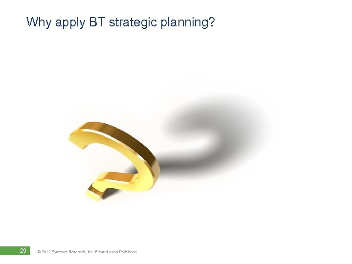 Why apply BT strategic planning? 29 © 2012 Forrester Research, Inc. Reproduction Prohibited 