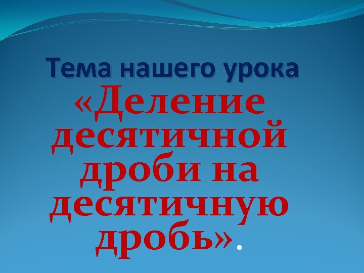 Тема нашего урока «Деление десятичной дроби на десятичную дробь» . 