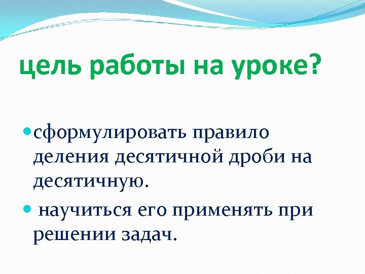 цель работы на уроке? сформулировать правило деления десятичной дроби на десятичную. научиться его применять