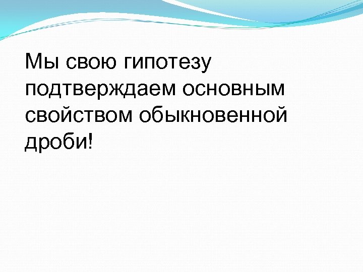 Мы свою гипотезу подтверждаем основным свойством обыкновенной дроби! 