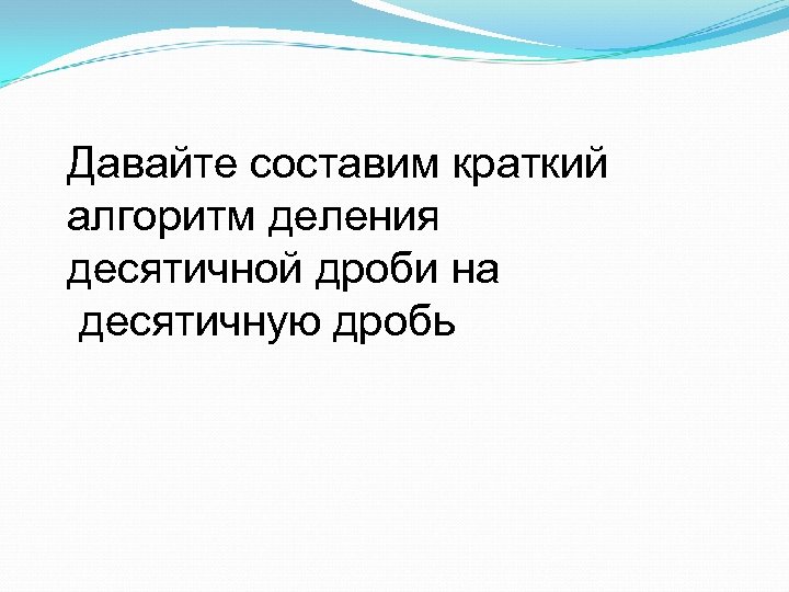 Давайте составим краткий алгоритм деления десятичной дроби на десятичную дробь 