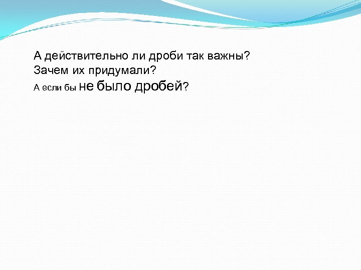 А действительно ли дроби так важны? Зачем их придумали? А если бы не было