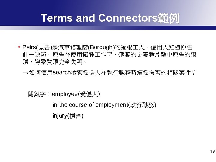 Terms and Connectors範例 • Pairs(原告)是汽車修理廠(Borough)的獨眼 人，僱用人知道原告 此一缺陷。原告在使用鐵錘 作時，飛濺的金屬脆片擊中原告的眼 睛，導致雙眼完全失明。 →如何使用search檢索受僱人在執行職務時遭受損害的相關案件？ 關鍵字：employee(受僱人) in the course