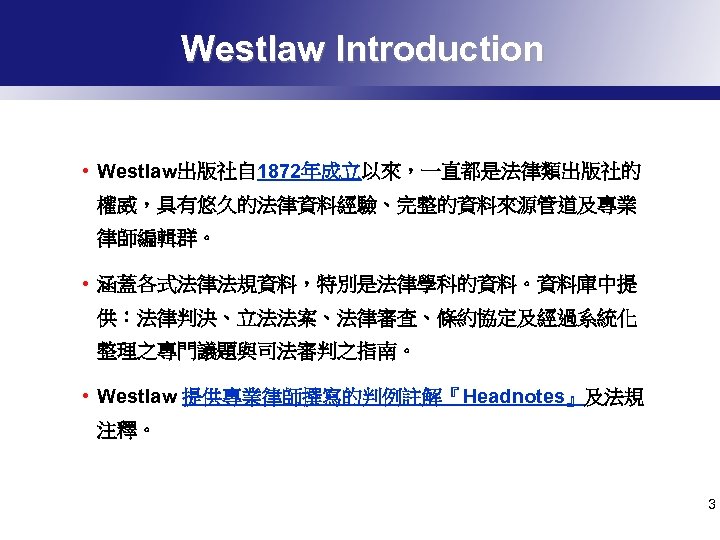Westlaw Introduction • Westlaw出版社自 1872年成立以來，一直都是法律類出版社的 權威，具有悠久的法律資料經驗、完整的資料來源管道及專業 律師編輯群。 • 涵蓋各式法律法規資料，特別是法律學科的資料。資料庫中提 供：法律判決、立法法案、法律審查、條約協定及經過系統化 整理之專門議題與司法審判之指南。 • Westlaw 提供專業律師撰寫的判例註解『Headnotes』及法規