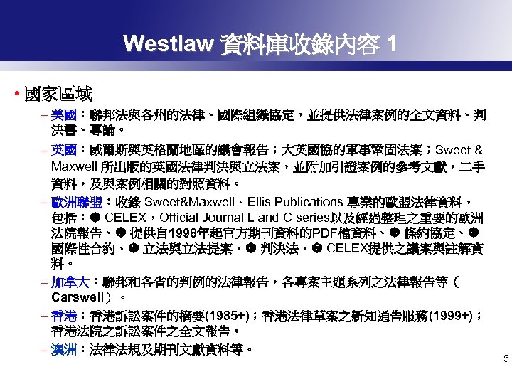 Westlaw 資料庫收錄內容 1 • 國家區域 – 美國：聯邦法與各州的法律、國際組織協定，並提供法律案例的全文資料、判 決書、專論。 – 英國：威爾斯與英格蘭地區的議會報告；大英國協的軍事鞏固法案；Sweet & Maxwell 所出版的英國法律判決與立法案，並附加引證案例的參考文獻，二手 資料，及與案例相關的對照資料。