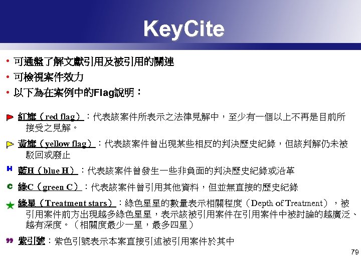 Key. Cite • 可通盤了解文獻引用及被引用的關連 • 可檢視案件效力 • 以下為在案例中的Flag說明： 紅旗（red flag）：代表該案件所表示之法律見解中，至少有一個以上不再是目前所 接受之見解。 黃旗（yellow flag）：代表該案件曾出現某些相反的判決歷史紀錄，但該判解仍未被 駁回或廢止