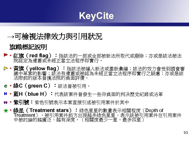 Key. Cite →可檢視法律效力與引用狀況 旗幟標記說明 • 紅旗（red flag）：指該法的一部或全部被新法所取代或廢除；亦或是該法被法 院認定為違憲或未經正當立法程序即實行。 • 黃旗（yellow flag）：指該法被編入新法或重新彙編；該法的效力會受到國會審 議中草案的影響；該法有違憲或被認為未經正當立法程序即實行之疑慮；亦或是該 法限前的版本曾獲法院的負面評價。 •