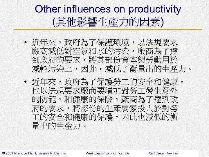 Other influences on productivity (其他影響生產力的因素) • 近年來，政府為了保護環境，以法規要求 廠商減低對空氣和水的污染，廠商為了達 到政府的要求，將其部份資本與勞動用於 減輕污染上，因此，減低了衡量出的生產力。 • 近年來，政府為了保護勞 的安全和健康， 也以法規要求廠商要增加對勞