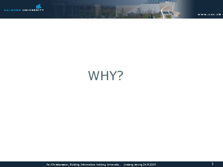 WHY? Per Christiansson, Building Informatics. Aalborg University. Livslang læring 24. 8. 2007 3 