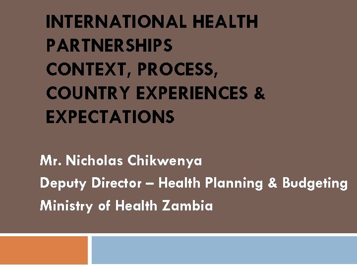 INTERNATIONAL HEALTH PARTNERSHIPS CONTEXT, PROCESS, COUNTRY EXPERIENCES & EXPECTATIONS Mr. Nicholas Chikwenya Deputy Director