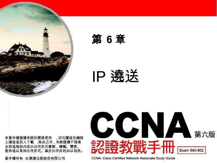 第 6章 IP 遶送 本著作僅授權老師於課堂使用 , 切勿置放在網路 上播放或供人下載 , 除此之外 , 未經授權不得將 全部或局部內容以任何形式重製、轉載、變更、 散佈或以其他任何形式、基於任何目的加以利用。