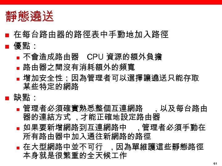 靜態遶送 n n 在每台路由器的路徑表中手動地加入路徑 優點： n n 不會造成路由器 CPU 資源的額外負擔 路由器之間沒有消耗額外的頻寬 增加安全性；因為管理者可以選擇讓遶送只能存取 某些特定的網路 缺點：