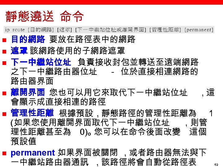 靜態遶送 命令 n n n 目的網路 要放在路徑表中的網路 遮罩 該網路使用的子網路遮罩 下一中繼站位址 負責接收封包並轉送至遠端網路 之下一中繼路由器位址 － 位於直接相連網路的