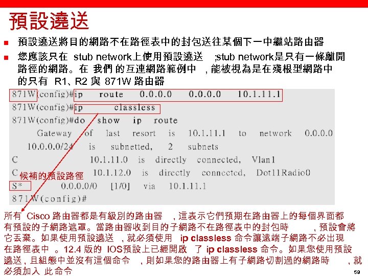 預設遶送 n n 預設遶送將目的網路不在路徑表中的封包送往某個下一中繼站路由器 您應該只在 stub network上使用預設遶送 ； stub network是只有一條離開 路徑的網路。在 我們 的互連網路範例中 ,