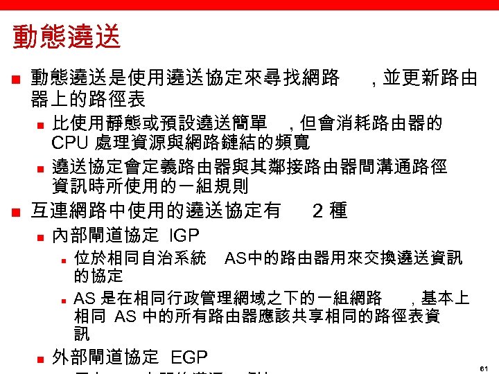 動態遶送 n 動態遶送是使用遶送協定來尋找網路 器上的路徑表 n n n 比使用靜態或預設遶送簡單 , 但會消耗路由器的 CPU 處理資源與網路鏈結的頻寬 遶送協定會定義路由器與其鄰接路由器間溝通路徑 資訊時所使用的一組規則