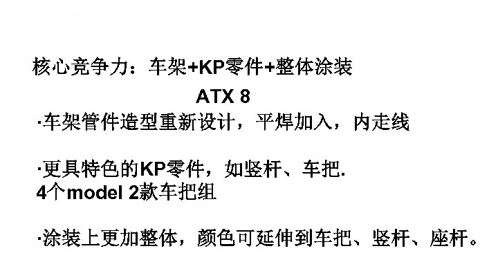核心竞争力：车架+KP零件+整体涂装 ATX 8 ·车架管件造型重新设计，平焊加入，内走线 ·更具特色的KP零件，如竖杆、车把. 4个model 2款车把组 ·涂装上更加整体，颜色可延伸到车把、竖杆、座杆。 