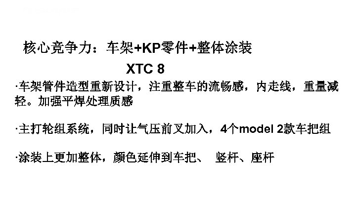 核心竞争力：车架+KP零件+整体涂装 XTC 8 ·车架管件造型重新设计，注重整车的流畅感，内走线，重量减 轻。加强平焊处理质感 ·主打轮组系统，同时让气压前叉加入，4个model 2款车把组 ·涂装上更加整体，颜色延伸到车把、 竖杆、座杆 