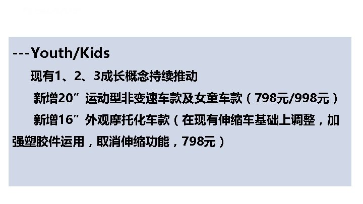 ---Youth/Kids 现有1、2、3成长概念持续推动 新增 20”运动型非变速车款及女童车款（798元/998元） 新增 16”外观摩托化车款（在现有伸缩车基础上调整，加 强塑胶件运用，取消伸缩功能，798元） 