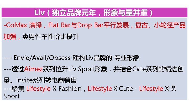 Liv（独立品牌元年，形象与量并重） -Co. Max 演绎，Flat Bar与Drop Bar平行发展，复古、小轮径产品 加强，类男性车性价比提升 --- Envie/Avail/Obsess 建构Liv品牌的 专业形象 ---透过Aimez系列拉升Liv Sport形象，并结合Cate系列的精进创 量。Invite系列转电商销售