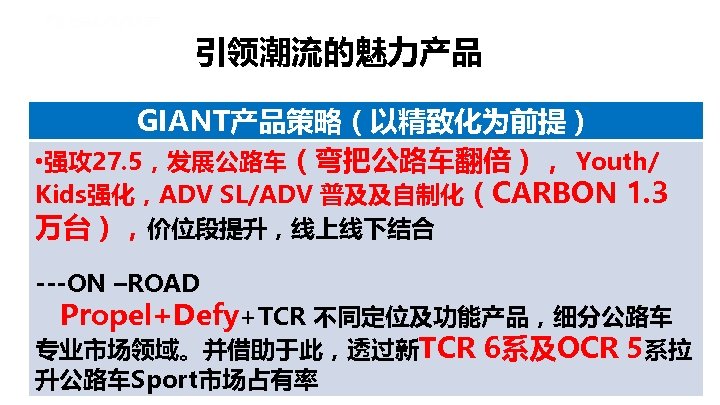 引领潮流的魅力产品 GIANT产品策略（以精致化为前提） • 强攻 27. 5，发展公路车（弯把公路车翻倍）， Youth/ Kids强化，ADV SL/ADV 普及及自制化（CARBON 1. 3 万台），价位段提升，线上线下结合 ---ON