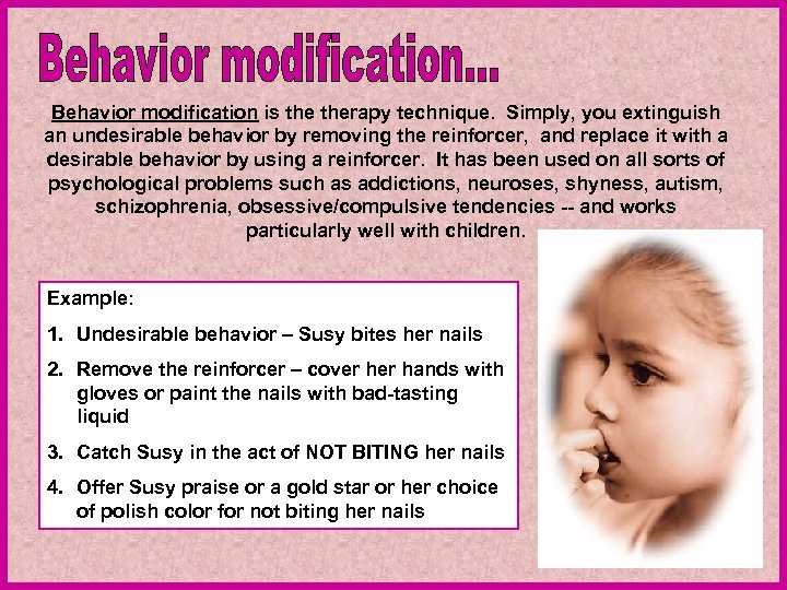 Behavior modification is therapy technique. Simply, you extinguish an undesirable behavior by removing the