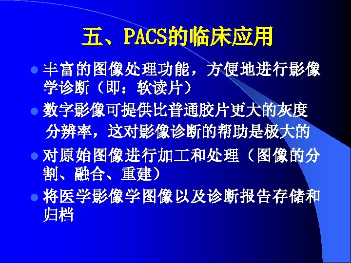 五、PACS的临床应用 l 丰富的图像处理功能，方便地进行影像 学诊断（即：软读片） l 数字影像可提供比普通胶片更大的灰度 分辨率，这对影像诊断的帮助是极大的 l 对原始图像进行加 和处理（图像的分 割、融合、重建） l 将医学影像学图像以及诊断报告存储和 归档