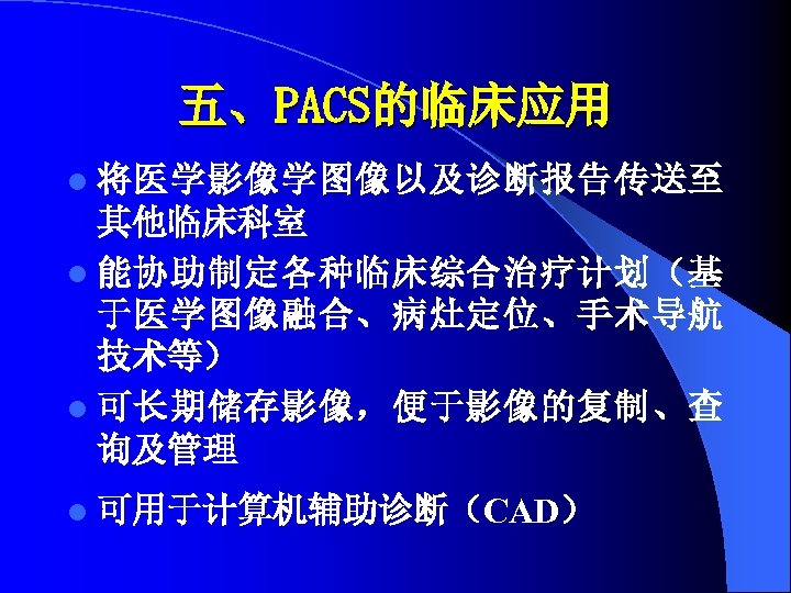 五、PACS的临床应用 l 将医学影像学图像以及诊断报告传送至 其他临床科室 l 能协助制定各种临床综合治疗计划（基 于医学图像融合、病灶定位、手术导航 技术等） l 可长期储存影像，便于影像的复制、查 询及管理 l 可用于计算机辅助诊断（CAD） 
