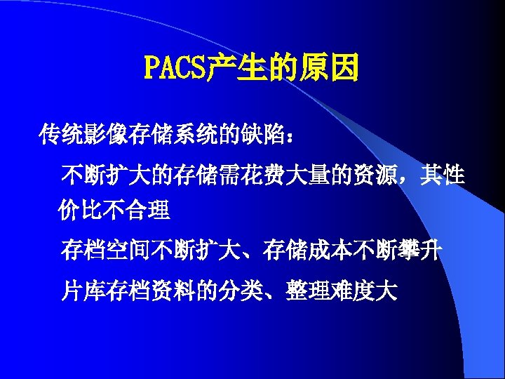 PACS产生的原因 传统影像存储系统的缺陷： 不断扩大的存储需花费大量的资源，其性 价比不合理 存档空间不断扩大、存储成本不断攀升 片库存档资料的分类、整理难度大 