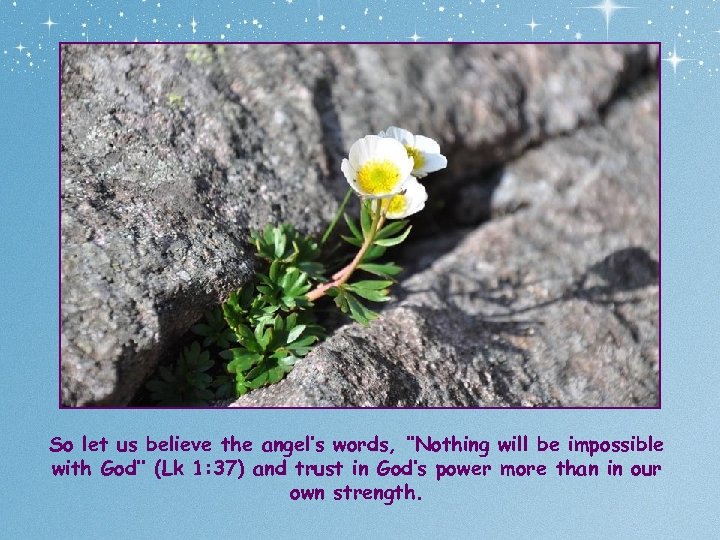 So let us believe the angel’s words, ‘’Nothing will be impossible with God’’ (Lk