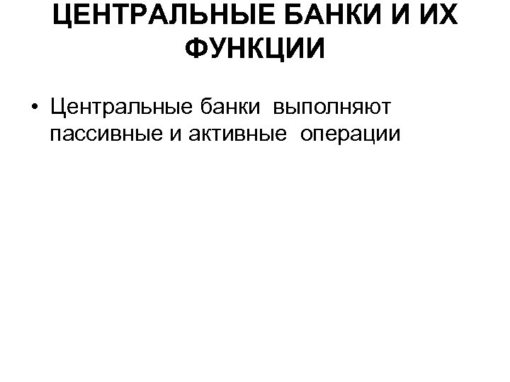 ЦЕНТРАЛЬНЫЕ БАНКИ И ИХ ФУНКЦИИ • Центральные банки выполняют пассивные и активные операции 