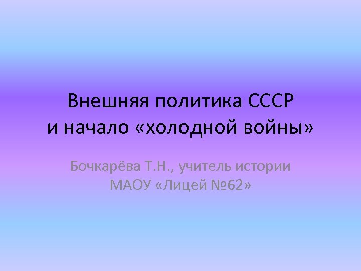 Внешняя политика СССР и начало «холодной войны» Бочкарёва Т. Н. , учитель истории МАОУ