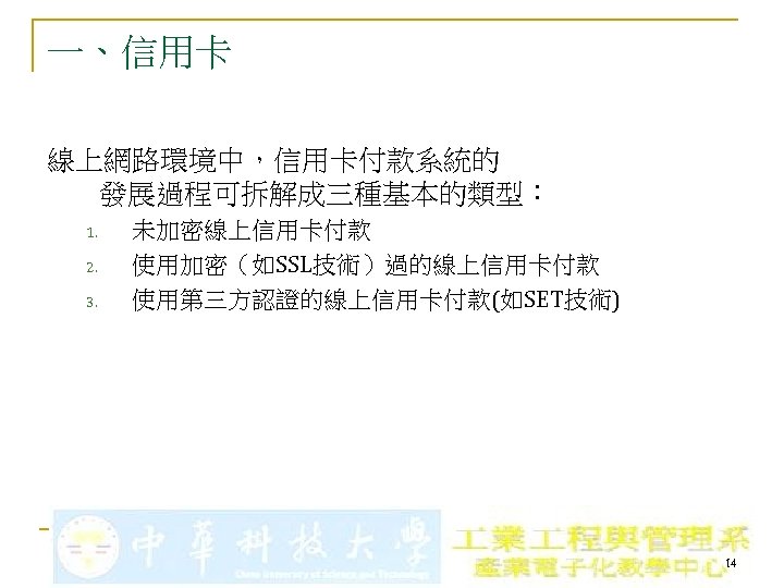 一、信用卡 線上網路環境中，信用卡付款系統的 發展過程可拆解成三種基本的類型： 1. 2. 3. 未加密線上信用卡付款 使用加密（如SSL技術）過的線上信用卡付款 使用第三方認證的線上信用卡付款(如SET技術) 14 