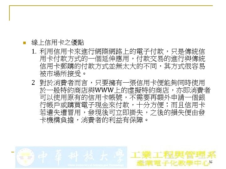 n 線上信用卡之優點 1. 利用信用卡來進行網際網路上的電子付款，只是傳統信 用卡付款方式的一個延伸應用，付款交易的進行與傳統 信用卡郵購的付款方式並無太大的不同，其方式很容易 被市場所接受。 2 對於消費者而言，只要擁有一張信用卡便能夠同時使用 於一般特約商店與WWW上的虛擬特約商店，亦即消費者 可以使用原有的信用卡帳號，不需要再額外申請一個銀 行帳戶或購買電子現金來付款，十分方便；而且信用卡 若遺失遭冒用，發現後可立即掛失，之後的損失便由發 卡機構負擔，消費者的利益有保障。