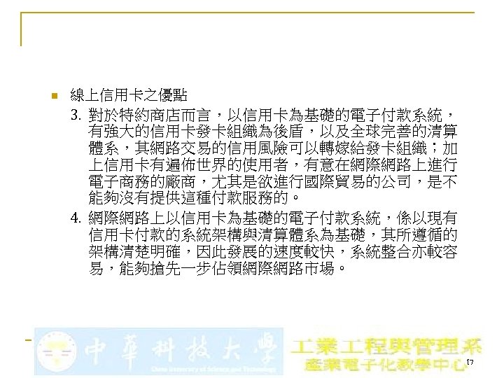 n 線上信用卡之優點 3. 對於特約商店而言，以信用卡為基礎的電子付款系統， 有強大的信用卡發卡組織為後盾，以及全球完善的清算 體系，其網路交易的信用風險可以轉嫁給發卡組織；加 上信用卡有遍佈世界的使用者，有意在網際網路上進行 電子商務的廠商，尤其是欲進行國際貿易的公司，是不 能夠沒有提供這種付款服務的。 4. 網際網路上以信用卡為基礎的電子付款系統，係以現有 信用卡付款的系統架構與清算體系為基礎，其所遵循的 架構清楚明確，因此發展的速度較快，系統整合亦較容 易，能夠搶先一步佔領網際網路市場。