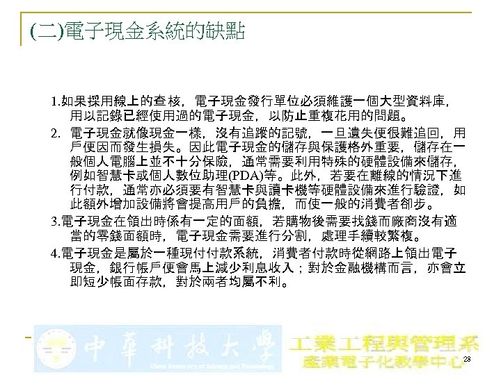 (二)電子現金系統的缺點 1. 如果採用線上的查 核，電子現金發行單位必須維護一個大型資料庫， 用以記錄已經使用過的電子現金，以防止重複花用的問題。 2. 電子現金就像現金一樣，沒有追蹤的記號，一旦遺失便很難追回，用 戶便因而發生損失。因此電子現金的儲存與保護格外重要，儲存在一 般個人電腦上並不十分保險，通常需要利用特殊的硬體設備來儲存， 例如智慧卡或個人數位助理(PDA)等。此外，若要在離線的情況下進 行付款，通常亦必須要有智慧卡與讀卡機等硬體設備來進行驗證，如 此額外增加設備將會提高用戶的負擔，而使一般的消費者卻步。 3. 電子現金在領出時係有一定的面額，若購物後需要找錢而廠商沒有適