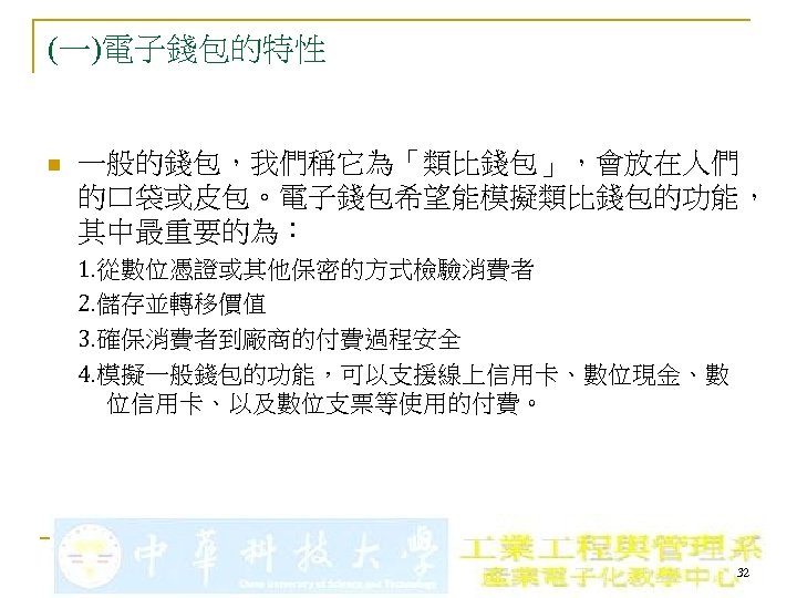 (一)電子錢包的特性 n 一般的錢包，我們稱它為「類比錢包」，會放在人們 的口袋或皮包。電子錢包希望能模擬類比錢包的功能， 其中最重要的為： 1. 從數位憑證或其他保密的方式檢驗消費者 2. 儲存並轉移價值 3. 確保消費者到廠商的付費過程安全 4. 模擬一般錢包的功能，可以支援線上信用卡、數位現金、數 位信用卡、以及數位支票等使用的付費。