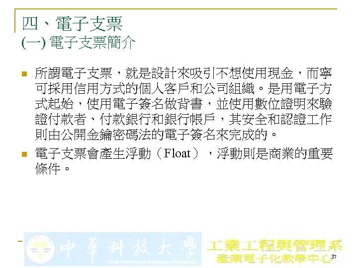 四、電子支票 (一) 電子支票簡介 n n 所謂電子支票，就是設計來吸引不想使用現金，而寧 可採用信用方式的個人客戶和公司組織。是用電子方 式起始，使用電子簽名做背書，並使用數位證明來驗 證付款者、付款銀行和銀行帳戶，其安全和認證 作 則由公開金鑰密碼法的電子簽名來完成的。 電子支票會產生浮動（Float），浮動則是商業的重要 條件。 37