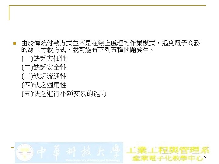 n 由於傳統付款方式並不是在線上處理的作業模式，遇到電子商務 的線上付款方式，就可能有下列五種問題發生。 (一)缺乏方便性 (二)缺乏安全性 (三)缺乏流通性 (四)缺乏適用性 (五)缺乏進行小額交易的能力 5 