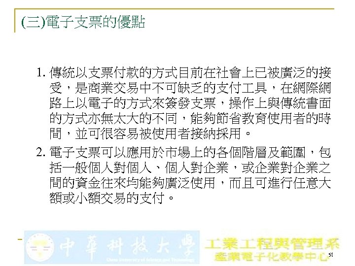 (三)電子支票的優點 1. 傳統以支票付款的方式目前在社會上已被廣泛的接 受，是商業交易中不可缺乏的支付 具，在網際網 路上以電子的方式來簽發支票，操作上與傳統書面 的方式亦無太大的不同，能夠節省教育使用者的時 間，並可很容易被使用者接納採用。 2. 電子支票可以應用於市場上的各個階層及範圍，包 括一般個人對個人、個人對企業，或企業對企業之 間的資金往來均能夠廣泛使用，而且可進行任意大 額或小額交易的支付。 51