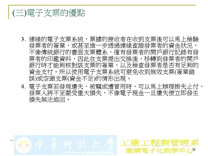 (三)電子支票的優點 3. 連線的電子支票系統，票據的接收者在收到支票後可以馬上檢驗 發票者的簽章，或甚至進一步透過連線查證發票者的資金狀況， 不像傳統銀行的書面支票體系，僅有發票者的開戶銀行記錄有發 票者的印鑑資料，因此在支票提出交換後，移轉到發票者的開戶 銀行時才能夠核對該支票的簽章，以及檢查發票者是否有足夠的 資金支付。所以使用電子支票系統可避免收到無效支票(簽章錯 誤)或空頭支票(資金不足)的情形出現。 4. 電子支票若發現遺失、被竊或遭冒用時，可以馬上辦理掛失止付， 發票人將不至蒙受重大損失，不像電子現金一旦遺失便立即發生 損失無法追回。 52