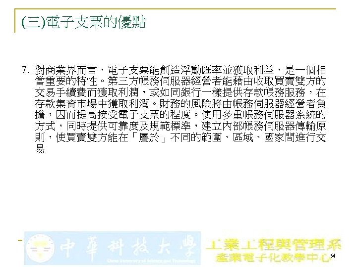 (三)電子支票的優點 7. 對商業界而言，電子支票能創造浮動匯率並獲取利益，是一個相 當重要的特性。第三方帳務伺服器經營者能藉由收取買賣雙方的 交易手續費而獲取利潤，或如同銀行一樣提供存款帳務服務，在 存款集資市場中獲取利潤。財務的風險將由帳務伺服器經營者負 擔，因而提高接受電子支票的程度。使用多重帳務伺服器系統的 方式，同時提供可靠度及規範標準，建立內部帳務伺服器傳輸原 則，使買賣雙方能在「屬於」不同的範圍、區域、國家間進行交 易 54 