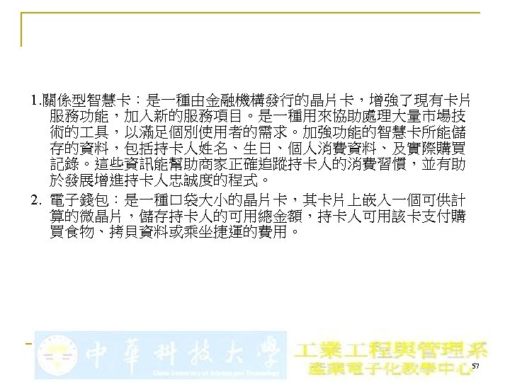 1. 關係型智慧卡：是一種由金融機構發行的晶片卡，增強了現有卡片 服務功能，加入新的服務項目。是一種用來協助處理大量市場技 術的 具，以滿足個別使用者的需求。加強功能的智慧卡所能儲 存的資料，包括持卡人姓名、生日、個人消費資料、及實際購買 記錄。這些資訊能幫助商家正確追蹤持卡人的消費習慣，並有助 於發展增進持卡人忠誠度的程式。 2. 電子錢包：是一種口袋大小的晶片卡，其卡片上嵌入一個可供計 算的微晶片，儲存持卡人的可用總金額，持卡人可用該卡支付購 買食物、拷貝資料或乘坐捷運的費用。 57 