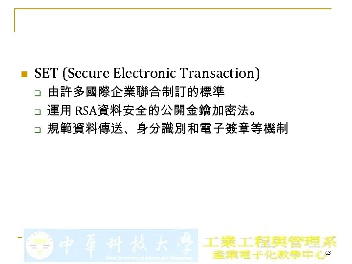 n SET (Secure Electronic Transaction) q q q 由許多國際企業聯合制訂的標準 運用 RSA資料安全的公開金鑰加密法。 規範資料傳送、身分識別和電子簽章等機制 63 