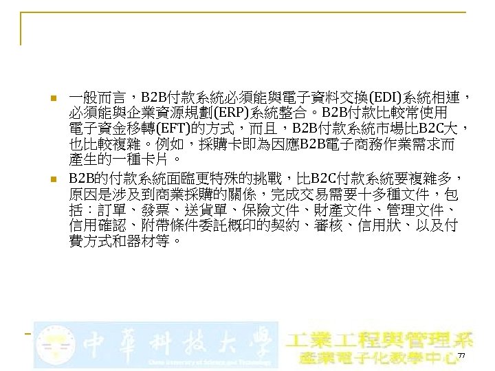 n n 一般而言，B 2 B付款系統必須能與電子資料交換(EDI)系統相連， 必須能與企業資源規劃(ERP)系統整合。B 2 B付款比較常使用 電子資金移轉(EFT)的方式，而且，B 2 B付款系統市場比B 2 C大， 也比較複雜。例如，採購卡即為因應B