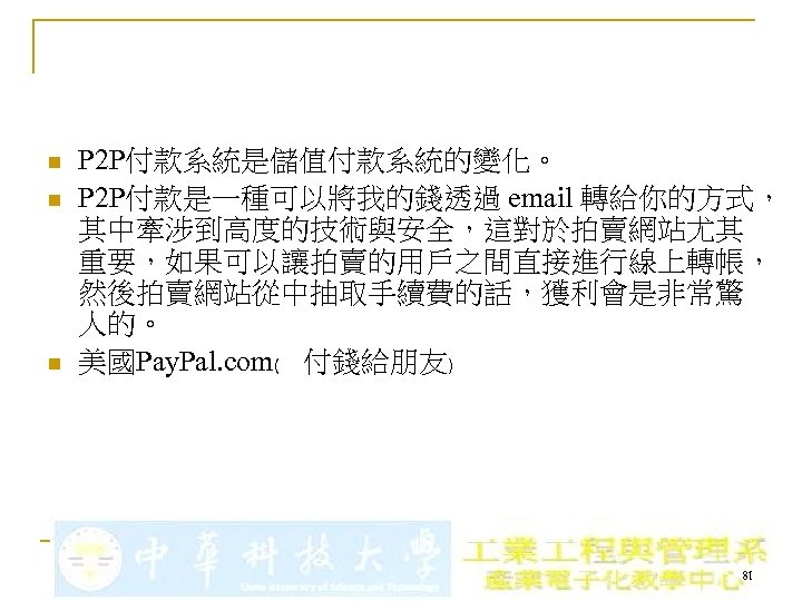 n n n P 2 P付款系統是儲值付款系統的變化。 P 2 P付款是一種可以將我的錢透過 email 轉給你的方式， 其中牽涉到高度的技術與安全，這對於拍賣網站尤其 重要，如果可以讓拍賣的用戶之間直接進行線上轉帳， 然後拍賣網站從中抽取手續費的話，獲利會是非常驚