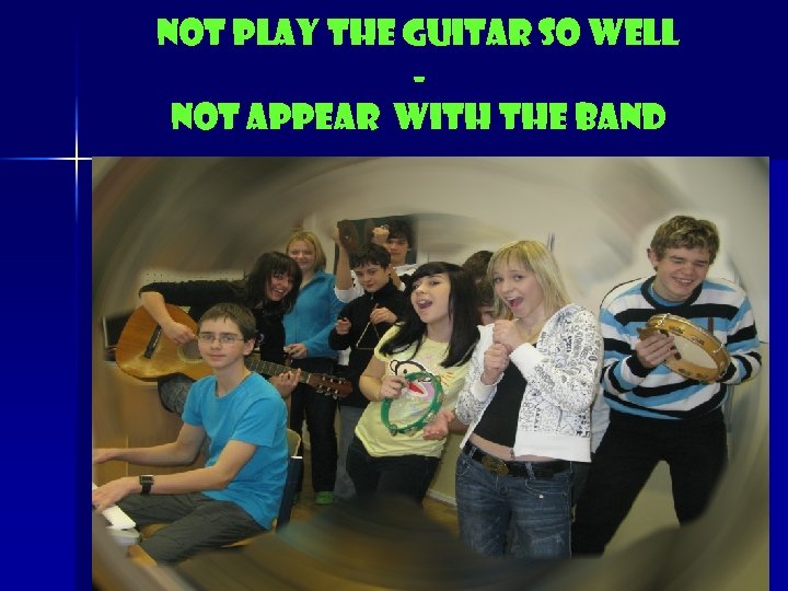 Not play the guitar so well Not appear with the band 